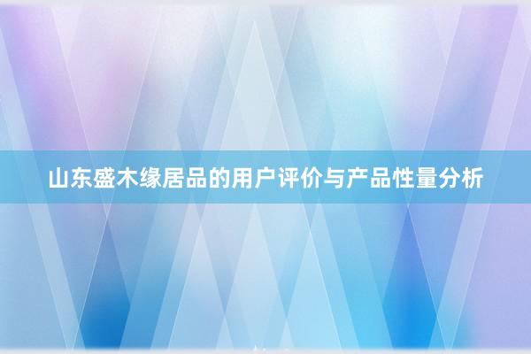 山东盛木缘居品的用户评价与产品性量分析